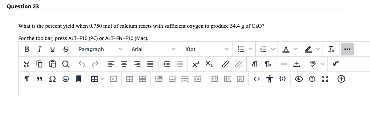 Question 23
What is the percent yield when 0.750 mol of calcium reacts with sufficient oxygen to produce 34.4 g of CaO?
For the toolbar, press ALT+F10 (PC) or ALT+FN+F10 (Mac).
B I Ų Ꭶ
Paragraph
Arial
26
¶
HH
====
11.8
H+
10pt
X² X₂
EXE
+88
*
V
A
>¶¶<
‹› † (}
B
+] O
V
