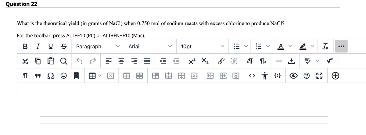 Question 22
What is the theoretical yield (in grams of NaCl) when 0.750 mol of sodium reacts with excess chlorine to produce NaCl?
For the toolbar, press ALT+F10 (PC) or ALT+FN+F10 (Mac).
B I US
Paragraph V Arial
% 0
¶T
"Q
田く
====
A
11.8
+8
H.
10pt
<X² X₂ s
A+
EXE
金旺閣
>¶¶<
+
<> † {} O
ABC
®
V
Ix
57
KJ
L
(+