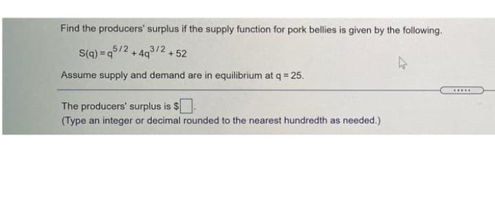 Find the producers' surplus if the supply function for pork bellies is given by the following.
S(q) = q5/2 + 4g3/2+52
* 493/2
+ 52
Assume supply and demand are in equilibrium at q = 25.
The producers' surplus is $.
(Type an integer or decimal rounded to the nearest hundredth as needed.)
.....
