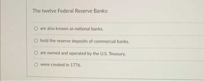 The twelve Federal Reserve Banks:
are also known as national banks.
O hold the reserve deposits of commercial banks.
O are owned and operated by the U.S. Treasury.
O were created in 1776.
