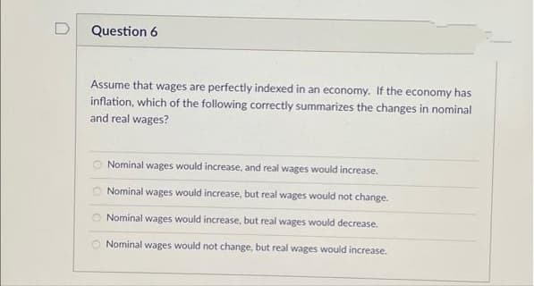 D
Question 6
Assume that wages are perfectly indexed in an economy. If the economy has
inflation, which of the following correctly summarizes the changes in nominal
and real wages?
Nominal wages would increase, and real wages would increase.
Nominal wages would increase, but real wages would not change.
Nominal wages would increase, but real wages would decrease.
Nominal wages would not change, but real wages would increase.
