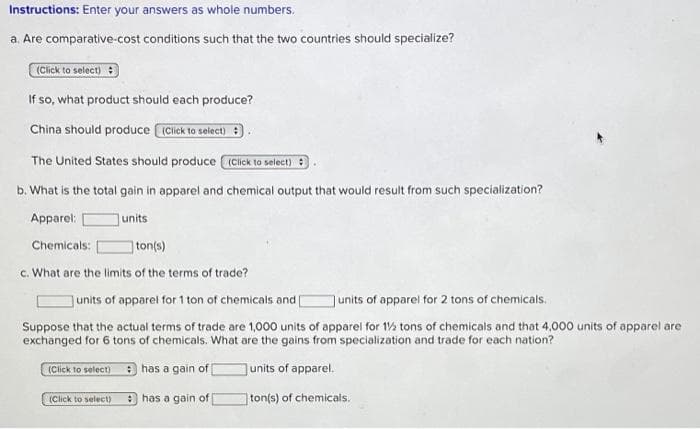 Instructions: Enter your answers as whole numbers.
a. Are comparative-cost conditions such that the two countries should specialize?
(Click to select) :
If so, what product should each produce?
China should produce IClick to select) :
The United States should produce Click to select) :
b. What is the total gain in apparel and chemical output that would result from such specialization?
Apparel:
units
Chemicals:
ton(s)
c. What are the limits of the terms of trade?
Junits of apparel for 1 ton of chemicals and
|units of apparel for 2 tons of chemicals.
Suppose that the actual terms of trade are 1,000 units of apparel for 1% tons of chemicals and that 4,000 units of apparel are
exchanged for 6 tons of chemicals. What are the gains from specialization and trade for each nation?
(Click to select) e has a gain of
units of apparel.
(Click to select)
: has a gain of
ton(s) of chemicals.
