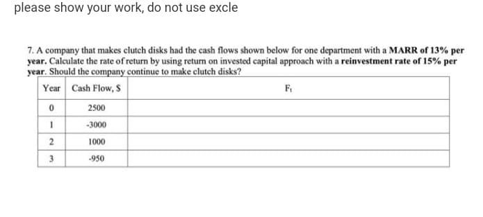 please show your work, do not use excle
7. A company that makes clutch disks had the cash flows shown below for one department with a MARR of 13% per
year. Calculate the rate of return by using return on invested capital approach with a reinvestment rate of 15% per
year. Should the company continue to make clutch disks?
Year Cash Flow, S
F.
2500
-3000
1000
3
-950
2.
