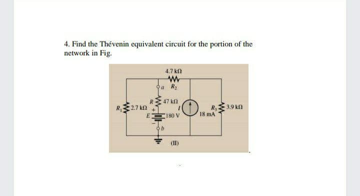 4. Find the Thévenin equivalent circuit for the portion of the
network in Fig.
4.7 kn
а R
RE 47 kn
R,3.9 kn
18 mA
R, 2.7 kn
180 V
(II)
