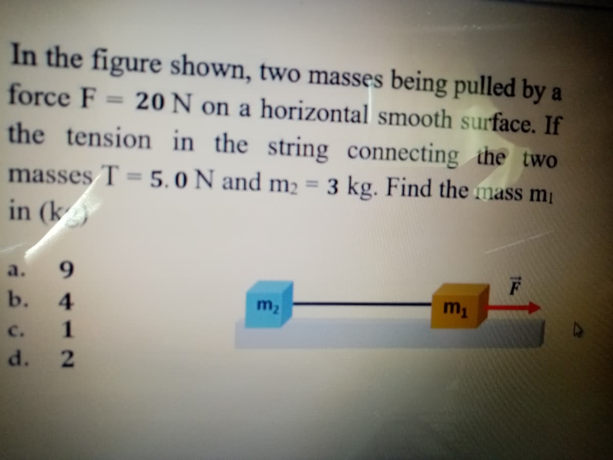 In the figure shown, two masses being pulled by a
force F
20 N on a horizontal smooth surface. If
the tension in the string connecting the two
%3D
masses T = 5. 0 N and m2 = 3 kg. Find the mass m
in (k
%3D
a.
b.
m2
m1
C.
d.
9412
