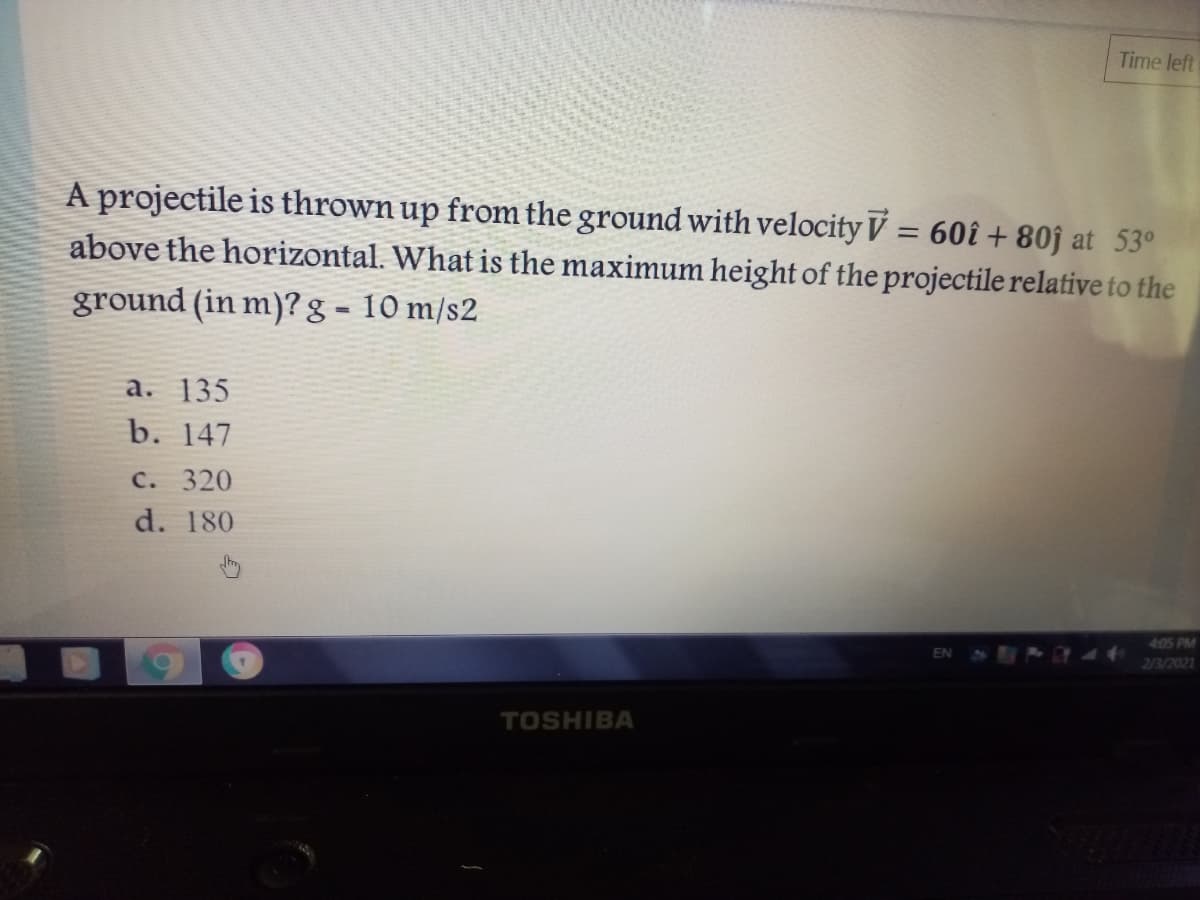 Time left
A projectile is thrown up from the ground with velocity V = 60î + 80ĵ at 53°
above the horizontal. What is the maximum height of the projectile relative to the
ground (in m)? g = 10 m/s2
%3D
a. 135
b. 147
C. 320
d. 180
405 PM
213/2021
TOSHIBA
