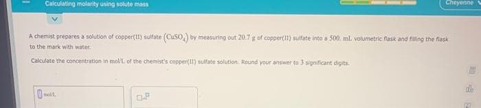 Calculating molarity using solute mass
Cheyenne
A chemist prepares a solution of copper(II) sultate (CuSO) by measuring out 20.7 g of copper(I1) sulfate into a 500. ml. volumetric flask and filling the flask
to the mark with water.
Calculate the concentration in mol/L of the chemist's copper(I1) sulfate solution. Round your answer to 3 significant digits.
molt
OP
