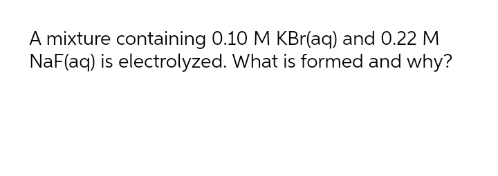 A mixture containing 0.10 M KBr(aq) and 0.22 M
NaF(aq) is electrolyzed. What is formed and why?
