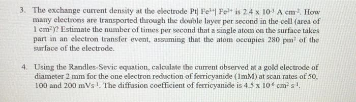 3. The exchange current density at the electrode Pt| Fe"| Fe is 2.4 x 103 A cm 2. How
many electrons are transported through the double layer per second in the cell (area of
1 cm?)? Estimate the number of times per second that a single atom on the surface takes
part in an electron transfer event, assuming that the atom occupies 280 pm? of the
surface of the electrode.
4. Using the Randles-Sevic equation, calculate the current observed at a gold electrode of
diameter 2 mm for the one electron reduction of ferricyanide (ImM) at scan rates of 50,
100 and 200 mVs1. The diffusion coefficient of ferricyanide is 4.5 x 104 cm² s'.
