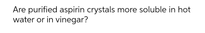 Are purified aspirin crystals more soluble in hot
water or in vinegar?
