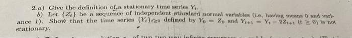 2. a) Give the definition of,a stationary time series Y
b) Let (Z,} be a sequence of independent starlatd normal variables (Le, having means 0 and vari-
ance 1). Show that the time series (Y)o defined by Y.
stationary.
Zo and Ys- Y- 2241 (t 20) in not
%3D
