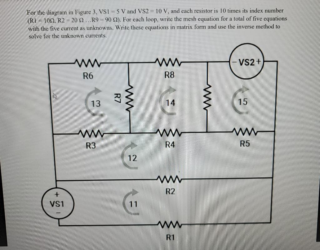For the diagram in Figure 3, VS1 = 5 V and VS2 = 10 V, and each resistor is 10 times its index number
(RI = 102, R2 = 20 Q ...R9 = 90 2). For each loop, write the mesh equation for a total of five equations
with the five current as unknowns. Write these equations in matrix form and use the inverse method to
solve for the unknown currents.
- VS2+
R6
R8
13
14
15
www
R3
R4
R5
12
R2
VS1
11
ww
R1
R7
