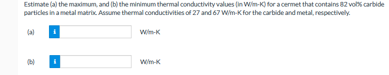 Estimate (a) the maximum, and (b) the minimum thermal conductivity values (in W/m-K) for a cermet that contains 82 vol% carbide
particles in a metal matrix. Assume thermal conductivities of 27 and 67 W/m-K for the carbide and metal, respectively.
(a)
W/m-K
(b)
W/m-K
