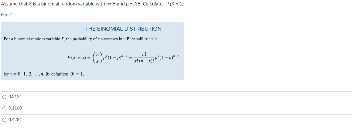 Assume that X is a binomial random variable with n= 5 and p = .35. Calculate P(X= 1)
Hint
THE BINOMIAL DISTRIBUTION
For a binomial random variable X, the probability of x successes in / Bernoulli trials is
for x = 0, 1, 2, ..., n. By definition, 0! = 1.
O 0.3124
O 0.1160
P(X=x) =
O 0.4284
(")p²(¹ - py¹-² =
*(1 p)
n!
x! (n − x)!P¹ (1-p)¹-x