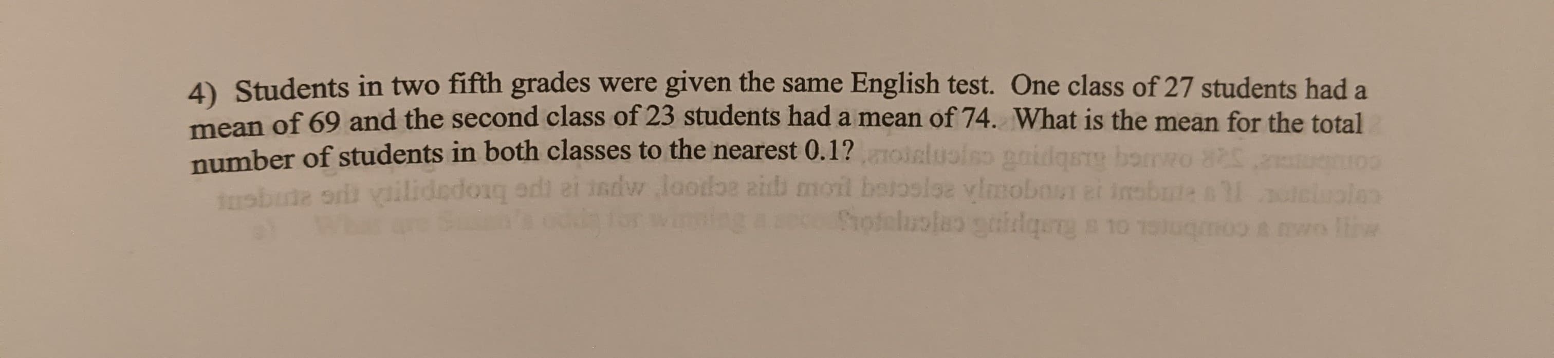 4) Students in two fifth grades were given the same English test. One class of 27 students had a
mean of 69 and the second class of 23 students had a mean of 74. What is the mean for the total
number of students in both classes to the nearest 0.1?oielusiso pnidgst bomro
