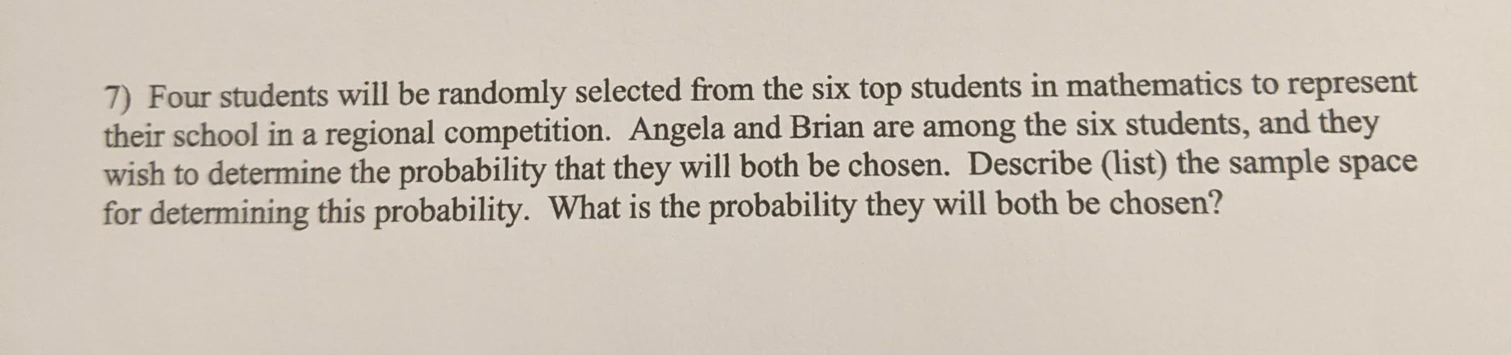7) Four students will be randomly selected from the six top students in mathematics to represent
their school in a regional competition. Angela and Brian are among the six students, and they
wish to determine the probability that they will both be chosen. Describe (list) the sample space
for determining this probability. What is the probability they will both be chosen?
