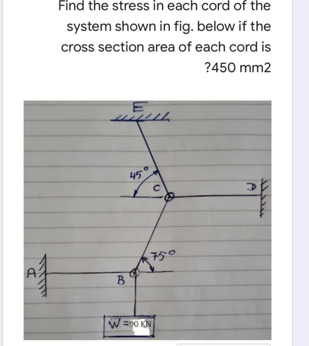 Find the stress in each cord of the
system shown in fig. below if the
cross section area of each cord is
?450 mm2
111111
45°
Af
D
750
B
W=90 KN
D
ܝܝܠܠܠ