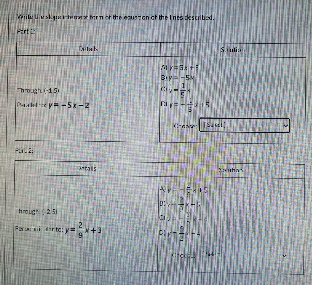 Write the slope intercept form of the equation of the lines described.
Part 1:
Details
Solution
A) y=5x +5
B) y = -5x
Through: (-1,5)
Parallel to: y= -5x-2
D)y= -x+
x+5
Choose: [ Select]
Part 2:
Details
Solution
A) y = -
B) y =
x +5
Through: (-2,5)
C) y = -
x-4
Perpendicular to: y=
x+3
D) y ==x-4
Choosc: [Select)
