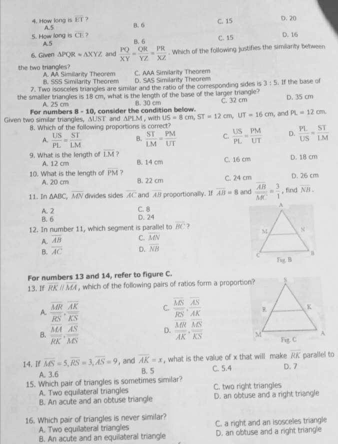 4. How long is ET?
A.5
C. 15
D. 20
5. How long is CE?
A.5
C. 15
D. 16
QR PR
6. Given APQR AXYZ and
Which of the following justifies the similarity between
YZ XZ
the two triangles?
A. AA Similarity Theorem
C. AAA Similarity Theorem
B. SSS Similarity Theorem
D. SAS Similarity Theorem
7. Two isosceles triangles are similar and the ratio of the corresponding sides is 3: 5. If the base of
the smaller triangles is 18 cm, what is the length of the base of the larger triangle?
A. 25 cm
B. 30 cm
C. 32 cm
D. 35 cm
For numbers 8-10, consider the condition below.
Given two similar triangles, AUST and APLM, with US = 8 cm, ST = 12 cm, UT = 16 cm, and PL= 12 cm.
8. Which of the following proportions is correct?
US ST
ST
A.
PM
B.
C.
US PM
PL UT
D.
PL ST
US LM
PL LM
LM
UT
9. What is the length of LM?
A. 12 cm
B. 14 cm
C. 16 cm
D. 18 cm
10. What is the length of PM?
A. 20 cm
B. 22 cm
C. 24 cm
D. 26 cm
AB
11. In AABC, MN divides sides AC and AB proportionally. If AB = 8 and
3
==, find NB.
MC
A. 2
C. 8
D. 24
B. 6
12. In number 11, which segment is parallel to BC?
M
A. AB
C. MN
B. AC
D. NB
For numbers 13 and 14, refer to figure C.
13. If RK // MA, which of the following pairs of ratios form a proportion?
MR AK
A.
C.
MS AS
RS AK
RS KS
MA AS
MR MS
B.
D.
RK MS
AK KS
M
Fig. C
14. If MS=5, RS= 3, AS=9, and AK = x, what is the value of x that will make RK parallel to
B. 5
A. 3.6
C. 5.4
D. 7
15. Which pair of triangles is sometimes similar?
A. Two equilateral triangles
C. two right triangles
B. An acute and an obtuse triangle
D. an obtuse and a right triangle
16. Which pair of triangles is never similar?
A. Two equilateral triangles
C. a right and an isosceles triangle
B. An acute and an equilateral triangle
D. an obtuse and a right triangle
PQ
XY
B. 6
B. 6
Fig. B
K