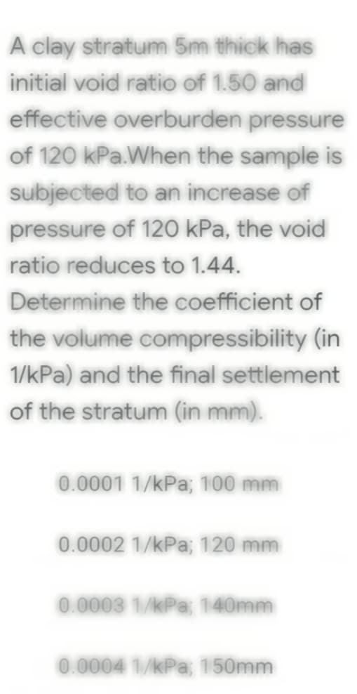 A clay stratum 5m thick has
initial void ratio of 1.50 and
effective overburden pressure
of 120 kPa.When the sample is
subjected to an increase of
pressure of 120 kPa, the void
ratio reduces to 1.44.
Determine the coefficient of
the volume compressibility (in
1/kPa) and the final settlement
of the stratum (in mm).
0.0001 1/kPa; 100 mm
0.0002 1/kPa; 120 mm
0.0003 1/kPa; 140mm
0.0004 1/kPa; 150mm
