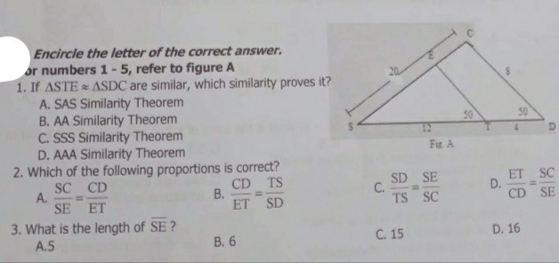 Encircle the letter of the correct answer.
or numbers 1- 5, refer to figure A
1. If ASTE ASDC are similar, which similarity proves it?
A. SAS Similarity Theorem
B. AA Similarity Theorem
C. SSS Similarity Theorem
D. AAA Similarity Theorem
2. Which of the following proportions is correct?
SC CD
50
50
12
Fir A
А.
SE
CD TS
В.
ET SD
SD SE
C.
TS SC
ET SC
D.
CD SE
%3D
ET
3. What is the length of SE ?
A.5
В. 6
C. 15
D. 16
D.
