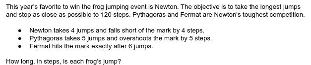 This year's favorite to win the frog jumping event is Newton. The objective is to take the longest jumps
and stop as close as possible to 120 steps. Pythagoras and Fermat are Newton's toughest competition.
• Newton takes 4 jumps and falls short of the mark by 4 steps.
Pythagoras takes 5 jumps and overshoots the mark by 5 steps.
Fermat hits the mark exactly after 6 jumps.
How long, in steps, is each frog's jump?
