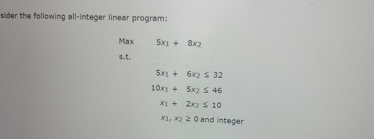 sider the following all-integer linear program:
Max
5x1 +
8X2
s.t.
5x1 +
6x2 < 32
10x1 +
5x2 < 46
X1 +
2x2 < 10
X1, X2 Z 0 and integer
