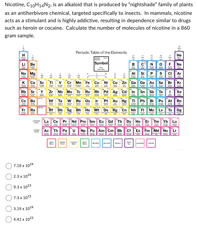 Nicotine, C10H14N2, is an alkaloid that is produced by "nightshade" family of plants
as an antiherbivore chemical, targeted specifically to insects. In mammals, nicotine
acts as a stimulant and is highly addictive, resulting in dependence similar to drugs
such as heroin or cocaine. Calculate the number of molecules of nicotine in a 860
gram sample.
H
Budyn
Li
CHI
Na Mg
23000
K
Petan
mo
Be
Rb Sr
bodn
(Tamulan
38
Ca Sc Ti
C
Scanden
H
Cs Ba
Caurs
Bater
Ra
7.19 x 1024
2.3 x 1024
9.3 x 1023
7.3 x 1023
3.19 x 1024
4.41 x 1023
35-403
VB
48
Series
Zr
Bemes
5
VB
58
Akali
VIB
65
Periodic Table of the Elements
Abo
2699
7
VIB
Cr Mn
Malin
4L
443 44
Nb Mo Tc Ru Rh
Dhadin
Ta W Re Os
Engin
SI
Symbol
Twan
136225
+345
Tration
Metal
10
Back
11
IB
18
17
#B
28
427 442
Fe Co Ni Cu Zn Ga
-4-4 47
Pd Ag
Frid
13
Cd
14
34
ja
AI
In Sn Sb Te
Bi Po
gumow
1113
104
113 114
Rf Db Sg Bh Hs Mt Ds Rg Cn Nh FI Mc Lv
defen
Snars
Dan
14
IVA
12
Derin Coltene
24
Mes
Si
Cette Cer
Pt Au Hg Tl Pb
Pate
15
VA
IACUT
17
VIIA
7A
16
VIA
GA
0 F Ne
La
Ce Pr Nd Pm Sm Eu Gd Tb Dy Ho Er Tm Yb Lu
NA
Ac Th Pa U Np Pu Am Cm Bk
Ac
Pitc
POU Avetin
Cuartum
VIA
BA
He
bin
CI Ar
BLAKE
As Se Br Kr
TIEH
3
Xe
At Rn
117 118
100
Es Fm Md No Lr
Marce
Ts Og
Terassi
154
L