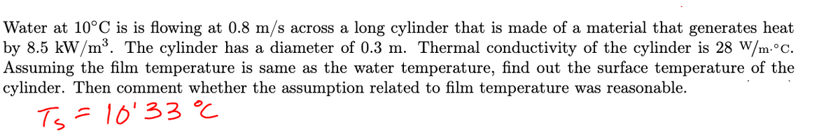 Water at 10°C is is flowing at 0.8 m/s across a long cylinder that is made of a material that generates heat
by 8.5 kW/m³. The cylinder has a diameter of 0.3 m. Thermal conductivity of the cylinder is 28 W/m. °C.
Assuming the film temperature is same as the water temperature, find out the surface temperature of the
cylinder. Then comment whether the assumption related to film temperature was reasonable.
Ts = 10'33 °℃