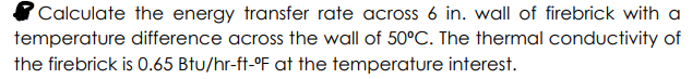 Calculate the energy transfer rate across 6 in. wall of firebrick with a
temperature difference across the wall of 50°C. The thermal conductivity of
the firebrick is 0.65 Btu/hr-ft-°F at the temperature interest.
