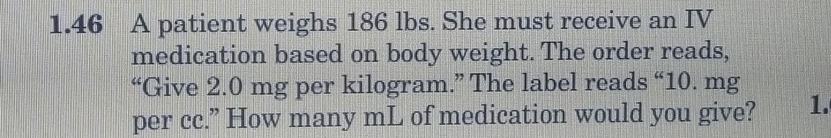 1.46 A patient weighs 186 lbs. She must receive an IV
medication based on body weight. The order reads,
"Give 2.0 mg per kilogram." The label reads "10. mg
per cc." How many mL of medication would you give?
1.
