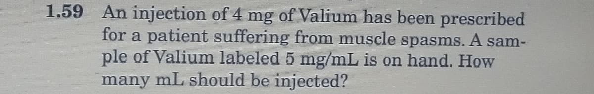 1.59 An injection of 4 mg of Valium has been prescribed
for a patient suffering from muscle spasms. A sam-
ple of Valium labeled 5 mg/mL is on hand. How
many mL should be injected?
