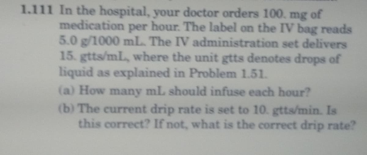 1.111 In the hospital, your doctor orders 100. mg of
medication per hour. The label on the IV bag reads
5.0 g/1000 mL The IV administration set delivers
15. gtts/mL, where the unit gtts denotes drops of
liquid as explained in Problem 1.51.
(a) How many mL should infuse each hour?
(b) The current drip rate is set to 10. gtts/min. Is
this correct? If not, what is the correct drip rate?
