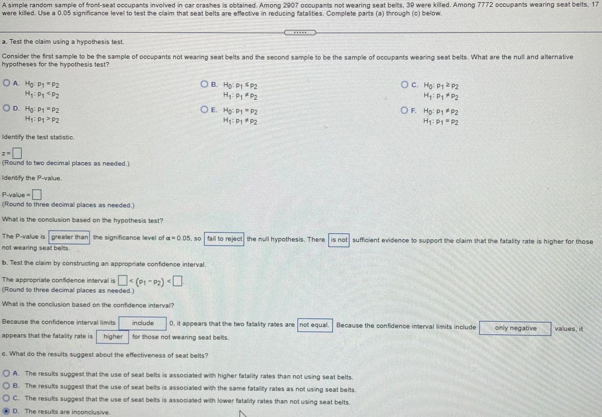 A simple random sample of front-seat occupants involved in car crashes is obtained. Among 2907 occupants not wearing seat belts, 39 were killed. Among 7772 occupants wearing seat belts, 17
were killed. Use a 0.05 significance level to test the claim that seat belts are effective in reducing fatalities. Complete parts (a) through (c) below.
a. Test the claim using a hypothesis test.
Consider the first sample to be the sample of occupants not wearing seat belts and the second sample to be the sample of occupants wearing seat belts. What are the null and alternative
hypotheses for the hypothesis test?
O A. Ho: P1 = P2
H1: P1 <P2
OB. Ho P1 P2
OC. Ho P12 P2
H: P1 # P2
H1: P1 # P2
O D. Ho: P1 = P2
H1: P1 > P2
O E. Ho: P1 = P2
H1: P1 P2
OF. Ho P1 P2
H1: P1 = P2
Identify the test statistic.
(Round to two decimal places as needed.)
Identify the P-value.
P-value =
(Round to three decimal places as needed.)
What is the conclusion based on the hypothesis test?
The P-value is greater than the significance level of oa = 0.05, so fail to reject the null hypothesis. There is not sufficient evidence to support the claim that the fatality rate is higher for those
not wearing seat belts.
b. Test the claim by constructing an appropriate confidence interval.
The appropriate confidence interval is< (P1 - P2) <
(Round to three decimal places as needed.)
What is the conclusion based on the confidence interval?
Because the confidence interval limits
include
0, it appears that the two fatality rates are not equal.
Because the confidence interval limits include
only negative
values, it
appears that the fatality rate is
higher
for those not wearing seat belts.
c. What do the results suggest about the effectiveness of seat belts?
O A. The results suggest that the use of seat belts is associated with higher fatality rates than not using seat belts.
O B. The results suggest that the use of seat belts is associated with the same fatality rates as not using seat belts.
C. The results suggest that the use of seat belts is associated with lower fatality rates than not using seat belts.
D. The results are inconclusive.
