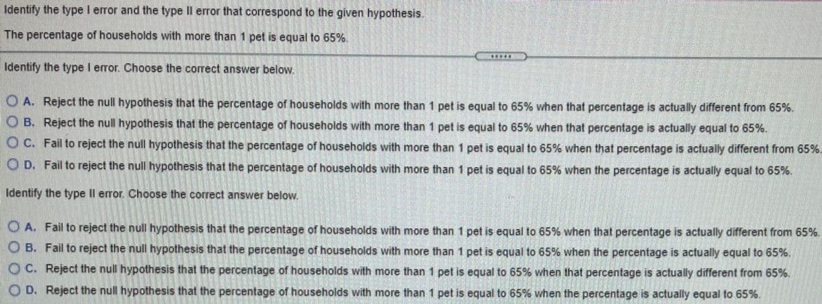 Identify the type I error and the type II error that correspond to the given hypothesis.
The percentage of households with more than 1 pet is equal to 65%.
Identify the type I error. Choose the correct answer below.
O A. Reject the null hypothesis that the percentage of households with more than 1 pet is equal to 65% when that percentage is actually different from 65%.
O B. Reject the null hypothesis that the percentage of households with more than 1 pet is equal to 65% when that percentage is actually equal to 65%
O C. Fail to reject the null hypothesis that the percentage of households with more than 1 pet is equal to 65% when that percentage is actually different from 65%.
O D. Fail to reject the null hypothesis that the percentage of households with more than 1 pet is equal to 65% when the percentage is actually equal to 65%.
Identify the type IIl error. Choose the correct answer below.
O A. Fail to reject the null hypothesis that the percentage of households with more than 1 pet is equal to 65% when that percentage is actually different from 65%.
O B. Fail to reject the null hypothesis that the percentage of households with more than 1 pet is equal to 65% when the percentage is actually equal to 65%.
OC. Reject the null hypothesis that the percentage of households with more than 1 pet is equal to 65% when that percentage is actually different from 65%.
O D. Reject the null hypothesis that the percentage of households with more than 1 pet is equal to 65% when the percentage is actually equal to 65%.
