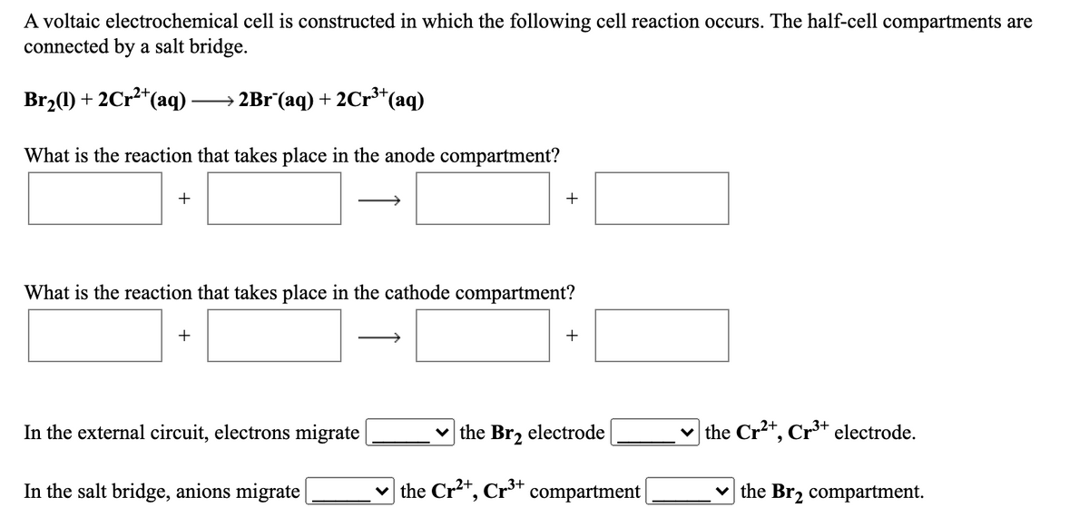 A voltaic electrochemical cell is constructed in which the following cell reaction occurs. The half-cell compartments are
connected by a salt bridge.
Br,(1) + 2Cr²*(aq)
2B1°(aq) + 2Cr³*(aq)
What is the reaction that takes place in the anode compartment?
+
+
What is the reaction that takes place in the cathode compartment?
+
+
In the external circuit, electrons migrate
v the Br, electrode
the Cr2+, Cr³+ electrode.
In the salt bridge, anions migrate
v the Cr*, Cr* compartment |
v the Br2 compartment.
