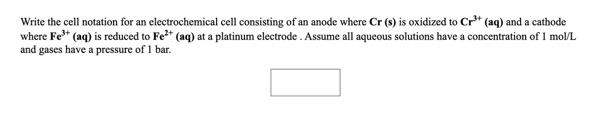 Write the cell notation for an electrochemical cell consisting of an anode where Cr (s) is oxidized to Cr** (aq) and a cathode
where Fe** (aq) is reduced to Fe²* (aq) at a platinum electrode . Assume all aqueous solutions have a concentration of 1 mol/L
and gases have a pressure of 1 bar.
