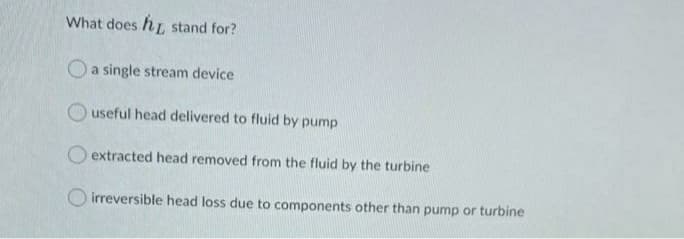 What does hL, stand for?
Oa single stream device
useful head delivered to fluid by pump
O extracted head removed from the fluid by the turbine
O irreversible head loss due to components other than pump or turbine
