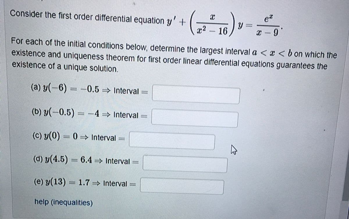 Consider the first order differential equation y' +
x2 16
x -9
For each of the initial conditions below, determine the largest interval a < x <b on which the
existence and uniqueness theorem for first order linear differential equations guarantees the
existence of a unique solution.
(a) y(-6) = -0.5 Interval =
(b) y(-0.5)= -4 Interval
(c) y(0) = 0 =→ Interval =
(d) y(4.5) 6.4 Interval
(e) y(13) = 1.7 Interval
%3D
%3D
help (inequalities)
