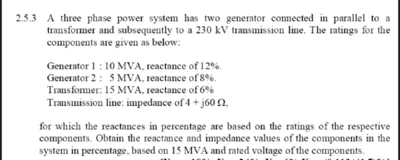 2.5.3 A three phase power system has two generator connected in parallel to a
transformer and subsequently to a 230 kV transmission line. The ratings for the
components are given as below:
Generator 1:10 MVA, reactance of 12%.
Generator 2: 5 MVA, reactance of 8%.
Transformer: 15 MVA, reactance of 6%
Transmission line: impedance of 4+j60 2,
for which the reactances in percentage are based on the ratings of the respective
components. Obtain the reactance and impedance values of the components in the
system in percentage, based on 15 MVA and rated voltage of the components.