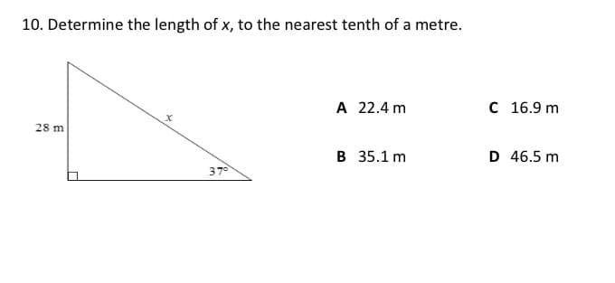 10. Determine the length of x, to the nearest tenth of a metre.
A 22.4 m
C 16.9 m
28 m
B 35.1 m
D 46.5 m
37°
