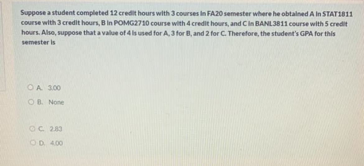 Suppose a student completed 12 credit hours with 3 courses In FA20 semester where he obtalned A In STAT1811
course with 3 credit hours, B In POMG2710 course with 4 credit hours, and Cin BANL3811 course with 5 credit
hours. Also, suppose that a value of 4 Is used for A, 3 for B, and 2 for C. Therefore, the student's GPA for this
semester is
O A 3.00
O B. None
OC. 2.83
OD 4,00
