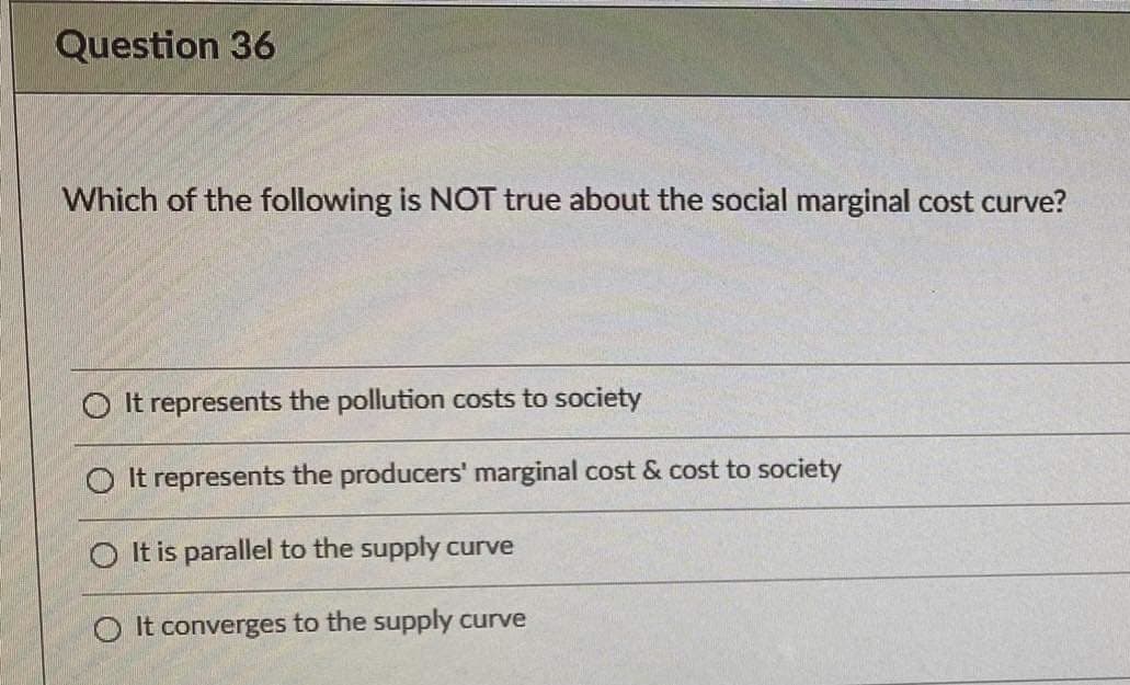 Question 36
Which of the following is NOT true about the social marginal cost curve?
O It represents the pollution costs to society
O It represents the producers' marginal cost & cost to society
O It is parallel to the supply curve
O It converges to the supply curve
