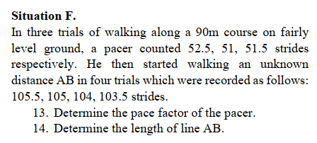 Situation F.
In three trials of walking along a 90m course on fairly
level ground, a pacer counted 52.5, 51, 51.5 strides
respectively. He then started walking an unknown
distance AB in four trials which were recorded as follows:
105.5, 105, 104, 103.5 strides.
13. Determine the pace factor of the pacer.
14. Determine the length of line AB.
