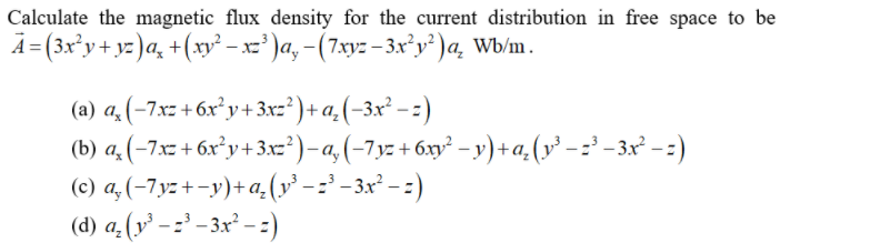 Calculate the magnetic flux density for the current distribution in free space to be
A=(3x°y+ yz)a, +(xry² – xz' )a, -(7xy: – 3x’y' )a, Wb/m.
(a) a, (-7xz + 6x²y+3xz²)+a, (-3x² – :)
(b) a. (-7x + 6x²y+3x')-a,(-7yz + 6xy² – y) + a, (v³ - :' -3x² - )
(c) a, (-7yz+ -y)+a.(v² - :' – 3x² – : )
(d) a,(y' - z³ – 3x² - :)
