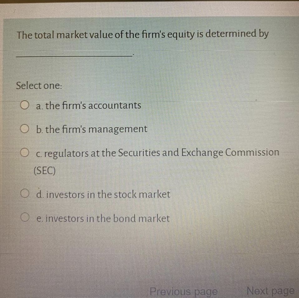 The total market value of the firm's equity is determined by
Select one:
O a. the firm's accountants
O b. the firm's management
O c. regulators at the Securities and Exchange Commission
(SEC)
O d. investors in the stock market
O e. investors in the bond market
