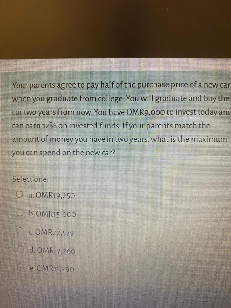 Your parents agree to pay half of the purchase price of a new car
when you graduate from college. You will graduate and buy the
car two years from now. You have OMR9,000 to invest today and
can earn 12% on invested funds. If your parents match the
amount of money you have in two years, what is the maximum
you can spend on the new car?
Select one:
O a. OMR19,250
O b.OMR15,000
O
c. OMR22,579
O d.OMR 7,260
O e. OMR11,290
