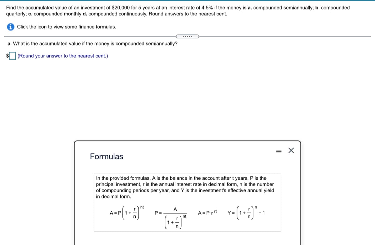 Find the accumulated value of an investment of $20,000 for 5 years at an interest rate of 4.5% if the money is a. compounded semiannually; b. compounded
quarterly; c. compounded monthly d. compounded continuously. Round answers to the nearest cent.
Click the icon to view some finance formulas.
....
a. What is the accumulated value if the money is compounded semiannually?
(Round your answer to the nearest cent.)
- X
Formulas
In the provided formulas, A is the balance in the account after t years, P is the
principal investment, r is the annual interest rate in decimal form, n is the number
of compounding periods per year, and Y is the investment's effective annual yield
in decimal form.
nt
A
A=
P =
A =Pert
Y =
- 1
nt
1+
