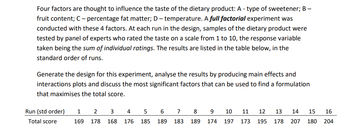 Four factors are thought to influence the taste of the dietary product: A - type of sweetener; B –
fruit content; C – percentage fat matter; D - temperature. A full factorial experiment was
conducted with these 4 factors. At each run in the design, samples of the dietary product were
tested by panel of experts who rated the taste on a scale from 1 to 10, the response variable
taken being the sum of individual ratings. The results are listed in the table below, in the
standard order of runs.
Generate the design for this experiment, analyse the results by producing main effects and
interactions plots and discuss the most significant factors that can be used to find a formulation
that maximises the total score.
Run (std order)
1
2
4
7
8
10
11
12
13
14
15
16
Total score
169
178
168
176
185
189
183
189
174
197
173
195
178 207
180
204
