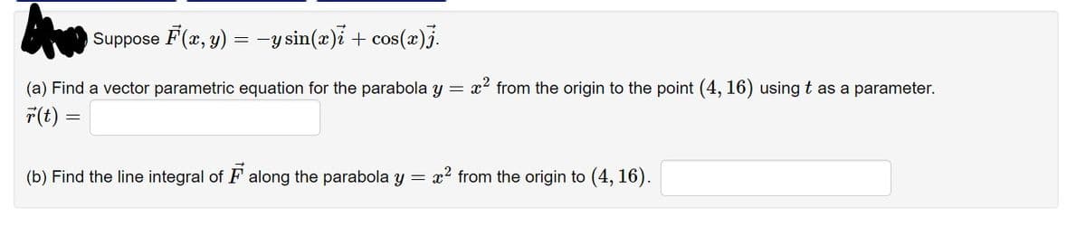 Suppose F(x, y) = -y sin(æ)i + cos(x)j.
(a) Find a vector parametric equation for the parabola y = x? from the origin to the point (4, 16) using t as a parameter.
T(t) =
(b) Find the line integral of F along the parabola y = x2 from the origin to (4, 16).
